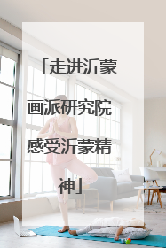 走进沂蒙画派研究院感受沂蒙精神